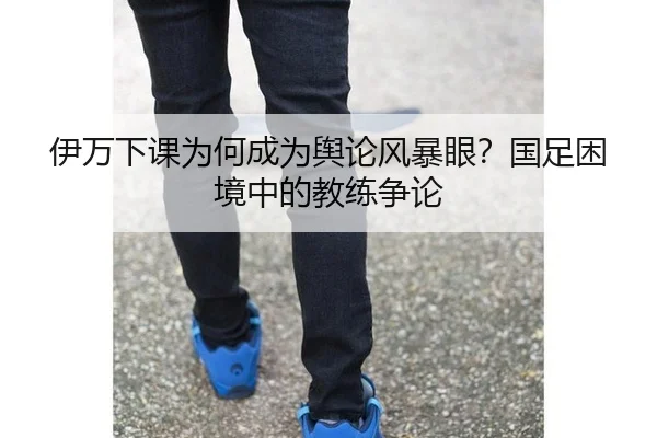 伊万下课为何成为舆论风暴眼？国足困境中的教练争论